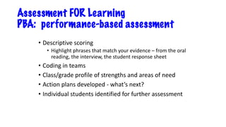 Assessment FOR Learning
PBA: performance-based assessment
• Descriptive scoring
• Highlight phrases that match your evidence – from the oral
reading, the interview, the student response sheet
• Coding in teams
• Class/grade profile of strengths and areas of need
• Action plans developed - what’s next?
• Individual students identified for further assessment
 