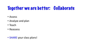 Together we are better: Collaborate
• Assess
• Analyze and plan
• Teach
• Reassess
• SHARE your class plans!
 