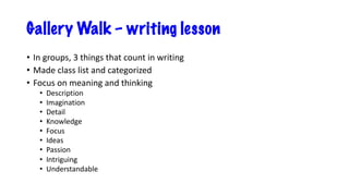 Gallery Walk – writing lesson
• In groups, 3 things that count in writing
• Made class list and categorized
• Focus on meaning and thinking
• Description
• Imagination
• Detail
• Knowledge
• Focus
• Ideas
• Passion
• Intriguing
• Understandable
 