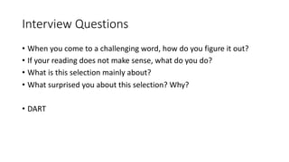 Interview Questions
• When you come to a challenging word, how do you figure it out?
• If your reading does not make sense, what do you do?
• What is this selection mainly about?
• What surprised you about this selection? Why?
• DART
 