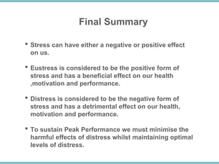 Final Summary
• Stress can have either a negative or positive effect
on us.
• Eustress is considered to be the positive form of
stress and has a beneficial effect on our health
,motivation and performance.
• Distress is considered to be the negative form of
stress and has a detrimental effect on our health,
motivation and performance.
• To sustain Peak Performance we must minimise the
harmful effects of distress whilst maintaining optimal
levels of distress.
 