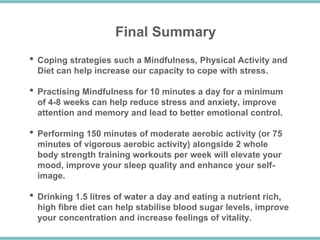 Final Summary
• Coping strategies such a Mindfulness, Physical Activity and
Diet can help increase our capacity to cope with stress.
• Practising Mindfulness for 10 minutes a day for a minimum
of 4-8 weeks can help reduce stress and anxiety, improve
attention and memory and lead to better emotional control.
• Performing 150 minutes of moderate aerobic activity (or 75
minutes of vigorous aerobic activity) alongside 2 whole
body strength training workouts per week will elevate your
mood, improve your sleep quality and enhance your self-
image.
• Drinking 1.5 litres of water a day and eating a nutrient rich,
high fibre diet can help stabilise blood sugar levels, improve
your concentration and increase feelings of vitality.
 