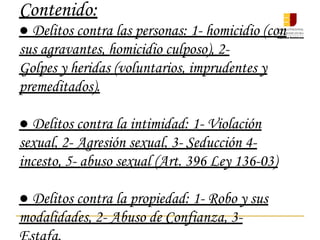 Contenido:
● Delitos contra las personas: 1- homicidio (con
sus agravantes, homicidio culposo), 2-
Golpes y heridas (voluntarios, imprudentes y
premeditados).
● Delitos contra la intimidad: 1- Violación
sexual, 2- Agresión sexual, 3- Seducción 4-
incesto, 5- abuso sexual (Art. 396 Ley 136-03)
● Delitos contra la propiedad: 1- Robo y sus
modalidades, 2- Abuso de Confianza, 3-
 