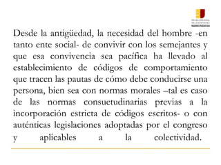 Desde la antigüedad, la necesidad del hombre -en
tanto ente social- de convivir con los semejantes y
que esa convivencia sea pacífica ha llevado al
establecimiento de códigos de comportamiento
que tracen las pautas de cómo debe conducirse una
persona, bien sea con normas morales –tal es caso
de las normas consuetudinarias previas a la
incorporación estricta de códigos escritos- o con
auténticas legislaciones adoptadas por el congreso
y aplicables a la colectividad.
 