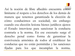 Así la noción de libre albedrío encuentra como
limitante el respeto a los derechos de los demás de
manera que tenemos garantizada la elección de
cómo conducirnos en sociedad, sin embargo
cuando esa elección lesiona bienes jurídicos ajenos
el Estado interviene para sancionar la conducta
contraria a la norma. En ese escenario surge el
derecho penal como forma de garantizar la
convivencia armónica de todos al establecer las
conductas que no están permitidas y las sanciones
fijadas para los que incumplan la norma.
 
 