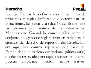 Derecho Penal.
Leoncio Ramos lo define como el conjunto de
principios y reglas jurídicas que determinan las
infracciones, las penas y la relación del Estado con
las personas por motivo de las infracciones.
Mientras que Garaud lo conceptualiza como el
conjunto de leyes que reglamentan en cada país, el
ejercicio del derecho de represión del Estado. Sin
embargo, este control represivo por parte del
Estado tiene un carácter excepcional (ultima ratio)
quedando reservado para aquéllos casos en que no
puedan emplearse medios menos lesivos.
 