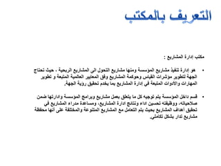 ‫مكتب‬‫المشاريع‬ ‫إدارة‬:
•‫مشاريع‬ ‫تنفيذ‬ ‫إدارة‬ ‫هو‬‫المؤسسة‬‫الى‬ ‫التحول‬ ‫مشاريع‬ ‫ومنها‬‫الربحية‬ ‫المشاريع‬‫تحتاج‬ ‫حيث‬ ،
‫تطوير‬ ‫و‬ ‫المتبعة‬ ‫العالمية‬ ‫المعايير‬ ‫وفق‬ ‫المشاريع‬ ‫وحوكمة‬ ‫القياس‬ ‫مؤشرات‬ ‫لتطوير‬ ‫الجهة‬
‫الجهة‬ ‫رؤية‬ ‫تحقيق‬ ‫يخدم‬ ‫بما‬ ‫المشاريع‬ ‫إدارة‬ ‫في‬ ‫المتبعة‬ ‫واألدوات‬ ‫المهارات‬.
•‫قسم‬‫ضمن‬ ‫وادارتها‬ ‫المؤسسة‬ ‫وبرامج‬ ‫مشاريع‬ ‫بعمل‬ ‫يتعلق‬ ‫ما‬ ‫كل‬ ‫توجيه‬ ‫يتم‬ ‫المؤسسة‬ ‫داخل‬
‫في‬ ‫المشاريع‬ ‫مدراء‬ ‫ومساعدة‬ ،‫المشاريع‬ ‫ادارة‬ ‫ونتائج‬ ‫اداء‬ ‫تحسين‬ ‫ووظيفته‬ ،‫صالحياته‬
‫محفظة‬ ‫أنها‬ ‫على‬ ‫والمختلفة‬ ‫المتنوعة‬ ‫المشاريع‬ ‫مع‬ ‫التعامل‬ ‫يتم‬ ‫بحيث‬ ‫المشاريع‬ ‫أهداف‬ ‫تحقيق‬
‫تكاملي‬ ‫بشكل‬ ‫تدار‬ ‫مشاريع‬.
 