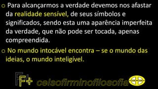o Para alcançarmos a verdade devemos nos afastar
da realidade sensível, de seus símbolos e
significados, sendo esta uma aparência imperfeita
da verdade, que não pode ser tocada, apenas
compreendida.
o No mundo intocável encontra – se o mundo das
ideias, o mundo inteligível.
 