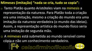 Mímeses (imitação) “nada se cria, tudo se copia”:
o Tanto Platão quanto Aristóteles viam na mimesis a
representação da natureza. Para Platão toda a criação
era uma imitação, mesmo a criação do mundo era uma
imitação da natureza verdadeira (o mundo das ideias).
Assim, a representação artística do mundo físico seria
uma imitação de segunda mão.
o A mímeses está submetida ao mundo sensível como
cópia e não um conhecimento verdadeiro.
 