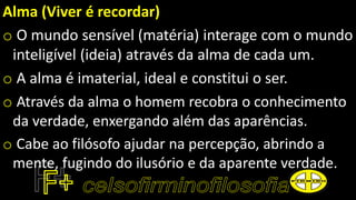 Alma (Viver é recordar)
o O mundo sensível (matéria) interage com o mundo
inteligível (ideia) através da alma de cada um.
o A alma é imaterial, ideal e constitui o ser.
o Através da alma o homem recobra o conhecimento
da verdade, enxergando além das aparências.
o Cabe ao filósofo ajudar na percepção, abrindo a
mente, fugindo do ilusório e da aparente verdade.
 