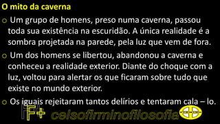 O mito da caverna
o Um grupo de homens, preso numa caverna, passou
toda sua existência na escuridão. A única realidade é a
sombra projetada na parede, pela luz que vem de fora.
o Um dos homens se libertou, abandonou a caverna e
conheceu a realidade exterior. Diante do choque com a
luz, voltou para alertar os que ficaram sobre tudo que
existe no mundo exterior.
o Os iguais rejeitaram tantos delírios e tentaram cala – lo.
 