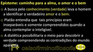 Episteme: caminho para a alma, o amor e o bem
o A busca pelo conhecimento (verdade) leva o homem
a identificar o verdadeiro amor e o bem.
o Platão entendia que tais princípios eram
inseparáveis e somente compreendidos quando a
alma contemplar o inteligível.
o A dialética possibilitaria o meio para descobrir a
verdade compreendendo as contradições do mundo
aparente.
 