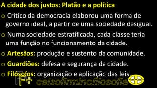 A cidade dos justos: Platão e a política
o Crítico da democracia elaborou uma forma de
governo ideal, a partir de uma sociedade desigual.
o Numa sociedade estratificada, cada classe teria
uma função no funcionamento da cidade.
o Artesãos: produção e sustento da comunidade.
o Guardiões: defesa e segurança da cidade.
o Filósofos: organização e aplicação das leis.
 