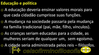 Educação e política
o A educação deveria ensinar valores morais para
que cada cidadão cumprisse suas funções.
o A mudança na sociedade passaria pela mudança
na família tradicional (pai, mãe, filho, vínculos).
o As crianças seriam educadas para a cidade, as
mulheres seriam de qualquer um, sem egoísmo.
o A cidade seria administrada pelos reis – filósofos.
 