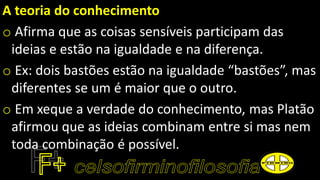 A teoria do conhecimento
o Afirma que as coisas sensíveis participam das
ideias e estão na igualdade e na diferença.
o Ex: dois bastões estão na igualdade “bastões”, mas
diferentes se um é maior que o outro.
o Em xeque a verdade do conhecimento, mas Platão
afirmou que as ideias combinam entre si mas nem
toda combinação é possível.
 