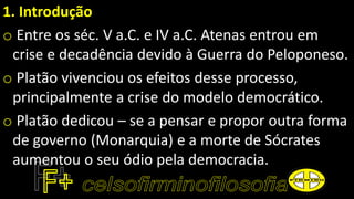 1. Introdução
o Entre os séc. V a.C. e IV a.C. Atenas entrou em
crise e decadência devido à Guerra do Peloponeso.
o Platão vivenciou os efeitos desse processo,
principalmente a crise do modelo democrático.
o Platão dedicou – se a pensar e propor outra forma
de governo (Monarquia) e a morte de Sócrates
aumentou o seu ódio pela democracia.
 