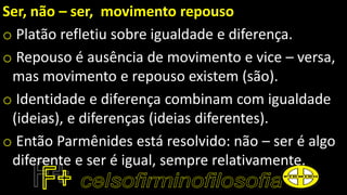 Ser, não – ser, movimento repouso
o Platão refletiu sobre igualdade e diferença.
o Repouso é ausência de movimento e vice – versa,
mas movimento e repouso existem (são).
o Identidade e diferença combinam com igualdade
(ideias), e diferenças (ideias diferentes).
o Então Parmênides está resolvido: não – ser é algo
diferente e ser é igual, sempre relativamente.
 
