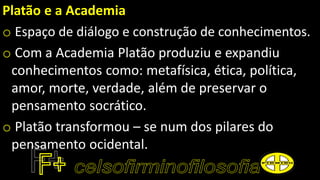 Platão e a Academia
o Espaço de diálogo e construção de conhecimentos.
o Com a Academia Platão produziu e expandiu
conhecimentos como: metafísica, ética, política,
amor, morte, verdade, além de preservar o
pensamento socrático.
o Platão transformou – se num dos pilares do
pensamento ocidental.
 