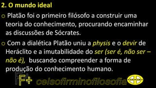 2. O mundo ideal
o Platão foi o primeiro filósofo a construir uma
teoria do conhecimento, procurando encaminhar
as discussões de Sócrates.
o Com a dialética Platão uniu a physis e o devir de
Heráclito e a imutabilidade do ser (ser é, não ser –
não é), buscando compreender a forma de
produção do conhecimento humano.
 