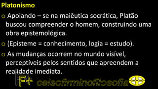 Platonismo
o Apoiando – se na maiêutica socrática, Platão
buscou compreender o homem, construindo uma
obra epistemológica.
o (Episteme = conhecimento, logia = estudo).
o As mudanças ocorrem no mundo visível,
perceptíveis pelos sentidos que apreendem a
realidade imediata.
 