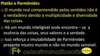 Platão e Parmênides
o O mundo real compreendido pelos sentidos não é
o verdadeiro devido à multiplicidade e diversidade
das coisas.
o Há um mundo inteligível onde encontra – se a
essência das coisas, seus valores e a verdade.
o Isso reforça a imutabilidade de Parmênides
presente noutro mundo e não no mundo sensível.
 