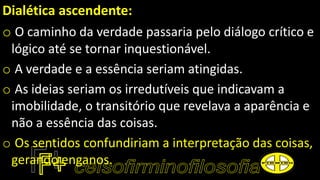 Dialética ascendente:
o O caminho da verdade passaria pelo diálogo crítico e
lógico até se tornar inquestionável.
o A verdade e a essência seriam atingidas.
o As ideias seriam os irredutíveis que indicavam a
imobilidade, o transitório que revelava a aparência e
não a essência das coisas.
o Os sentidos confundiriam a interpretação das coisas,
gerando enganos.
 