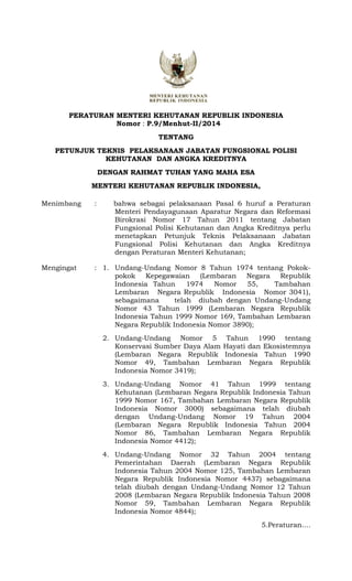 PERATURAN MENTERI KEHUTANAN REPUBLIK INDONESIA
Nomor : P.9/Menhut-II/2014
TENTANG
PETUNJUK TEKNIS PELAKSANAAN JABATAN FUNGSIONAL POLISI
KEHUTANAN DAN ANGKA KREDITNYA
DENGAN RAHMAT TUHAN YANG MAHA ESA
MENTERI KEHUTANAN REPUBLIK INDONESIA,
Menimbang : bahwa sebagai pelaksanaan Pasal 6 huruf a Peraturan
Menteri Pendayagunaan Aparatur Negara dan Reformasi
Birokrasi Nomor 17 Tahun 2011 tentang Jabatan
Fungsional Polisi Kehutanan dan Angka Kreditnya perlu
menetapkan Petunjuk Teknis Pelaksanaan Jabatan
Fungsional Polisi Kehutanan dan Angka Kreditnya
dengan Peraturan Menteri Kehutanan;
Mengingat : 1. Undang-Undang Nomor 8 Tahun 1974 tentang Pokok-
pokok Kepegawaian (Lembaran Negara Republik
Indonesia Tahun 1974 Nomor 55, Tambahan
Lembaran Negara Republik Indonesia Nomor 3041),
sebagaimana telah diubah dengan Undang-Undang
Nomor 43 Tahun 1999 (Lembaran Negara Republik
Indonesia Tahun 1999 Nomor 169, Tambahan Lembaran
Negara Republik Indonesia Nomor 3890);
2. Undang-Undang Nomor 5 Tahun 1990 tentang
Konservasi Sumber Daya Alam Hayati dan Ekosistemnya
(Lembaran Negara Republik Indonesia Tahun 1990
Nomor 49, Tambahan Lembaran Negara Republik
Indonesia Nomor 3419);
3. Undang-Undang Nomor 41 Tahun 1999 tentang
Kehutanan (Lembaran Negara Republik Indonesia Tahun
1999 Nomor 167, Tambahan Lembaran Negara Republik
Indonesia Nomor 3000) sebagaimana telah diubah
dengan Undang-Undang Nomor 19 Tahun 2004
(Lembaran Negara Republik Indonesia Tahun 2004
Nomor 86, Tambahan Lembaran Negara Republik
Indonesia Nomor 4412);
4. Undang-Undang Nomor 32 Tahun 2004 tentang
Pemerintahan Daerah (Lembaran Negara Republik
Indonesia Tahun 2004 Nomor 125, Tambahan Lembaran
Negara Republik Indonesia Nomor 4437) sebagaimana
telah diubah dengan Undang-Undang Nomor 12 Tahun
2008 (Lembaran Negara Republik Indonesia Tahun 2008
Nomor 59, Tambahan Lembaran Negara Republik
Indonesia Nomor 4844);
5.Peraturan....
 