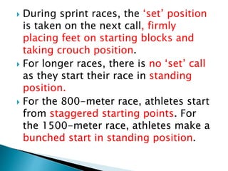  During sprint races, the ‘set’ position
is taken on the next call, firmly
placing feet on starting blocks and
taking crouch position.
 For longer races, there is no ‘set’ call
as they start their race in standing
position.
 For the 800-meter race, athletes start
from staggered starting points. For
the 1500-meter race, athletes make a
bunched start in standing position.
 