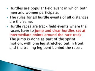  Hurdles are popular field event in which both
men and women participate.
 The rules for all hurdle events of all distances
are the same.
 Hurdle races are track field events where the
racers have to jump and clear hurdles set at
intermediate points around the race track.
The jump is done as part of the sprint
motion, with one leg stretched out in front
and the trailing leg bent behind the racer.
 