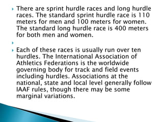  There are sprint hurdle races and long hurdle
races. The standard sprint hurdle race is 110
meters for men and 100 meters for women.
The standard long hurdle race is 400 meters
for both men and women.

 Each of these races is usually run over ten
hurdles. The International Association of
Athletics Federations is the worldwide
governing body for track and field events
including hurdles. Associations at the
national, state and local level generally follow
IAAF rules, though there may be some
marginal variations.
 