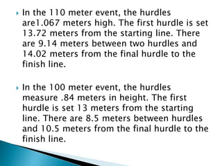 In the 110 meter event, the hurdles
are1.067 meters high. The first hurdle is set
13.72 meters from the starting line. There
are 9.14 meters between two hurdles and
14.02 meters from the final hurdle to the
finish line.
 In the 100 meter event, the hurdles
measure .84 meters in height. The first
hurdle is set 13 meters from the starting
line. There are 8.5 meters between hurdles
and 10.5 meters from the final hurdle to the
finish line.
 
