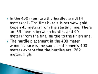  In the 400 men race the hurdles are .914
meters tall. The first hurdle is set wow gold
kopen 45 meters from the starting line. There
are 35 meters between hurdles and 40
meters from the final hurdle to the finish line.
 The hurdle placement in the 400 meter
women's race is the same as the men's 400
meters except that the hurdles are .762
meters high.
 