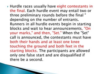  Hurdle races usually have eight contestants in
the final. Each hurdle event may entail two or
three preliminary rounds before the final "
depending on the number of entrants.
Runners in all hurdle events begin in starting
blocks and wait to hear announcements, "On
your marks," and then, "Set." When the "Set"
call is announced, the contestants must have
both their hands and at least one knee
touching the ground and both feet in the
starting blocks. The participants are allowed
only one false start and are disqualified if
there be a second.
 