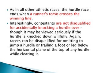  As in all other athletic races, the hurdle race
ends when a runner's torso crosses the
winning line.
 Interestingly, contestants are not disqualified
for accidentally knocking a hurdle over -
though it may be viewed seriously if the
hurdle is knocked down willfully. Again,
racers can be disqualified for omitting to
jump a hurdle or trailing a foot or leg below
the horizontal plane of the top of any hurdle
while clearing it.
 