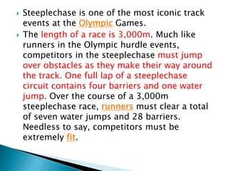  Steeplechase is one of the most iconic track
events at the Olympic Games.
 The length of a race is 3,000m. Much like
runners in the Olympic hurdle events,
competitors in the steeplechase must jump
over obstacles as they make their way around
the track. One full lap of a steeplechase
circuit contains four barriers and one water
jump. Over the course of a 3,000m
steeplechase race, runners must clear a total
of seven water jumps and 28 barriers.
Needless to say, competitors must be
extremely fit.
 
