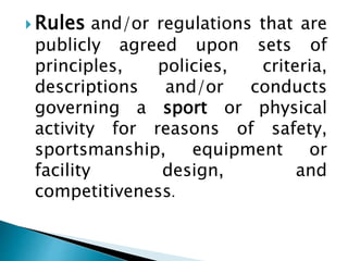  Rules and/or regulations that are
publicly agreed upon sets of
principles, policies, criteria,
descriptions and/or conducts
governing a sport or physical
activity for reasons of safety,
sportsmanship, equipment or
facility design, and
competitiveness.
 