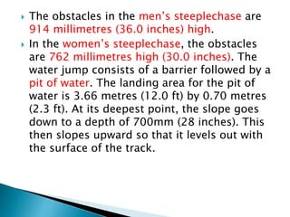  The obstacles in the men’s steeplechase are
914 millimetres (36.0 inches) high.
 In the women’s steeplechase, the obstacles
are 762 millimetres high (30.0 inches). The
water jump consists of a barrier followed by a
pit of water. The landing area for the pit of
water is 3.66 metres (12.0 ft) by 0.70 metres
(2.3 ft). At its deepest point, the slope goes
down to a depth of 700mm (28 inches). This
then slopes upward so that it levels out with
the surface of the track.
 