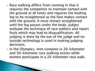 Race walking differs from running in that it
requires the competitor to maintain contact with
the ground at all times and requires the leading
leg to be straightened as the foot makes contact
with the ground. It must remain straightened
until the leg passes under the body. Judges
evaluate the technique of race walkers and report
fouls which may lead to disqualification. All
judging is done by the eye of the judge and no
outside technology is used in making judging
decisions.
 In the Olympics, men compete in 20-kilometer
and 50-kilometer race walking events while
women participate in a 20-kilometer race walk.
 