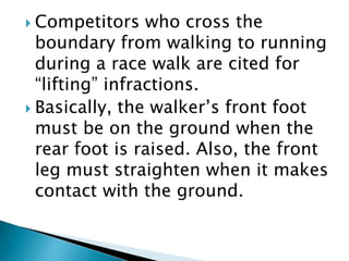  Competitors who cross the
boundary from walking to running
during a race walk are cited for
“lifting” infractions.
 Basically, the walker’s front foot
must be on the ground when the
rear foot is raised. Also, the front
leg must straighten when it makes
contact with the ground.
 