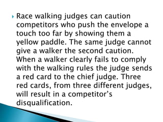  Race walking judges can caution
competitors who push the envelope a
touch too far by showing them a
yellow paddle. The same judge cannot
give a walker the second caution.
When a walker clearly fails to comply
with the walking rules the judge sends
a red card to the chief judge. Three
red cards, from three different judges,
will result in a competitor’s
disqualification.
 
