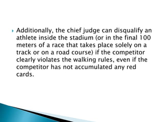  Additionally, the chief judge can disqualify an
athlete inside the stadium (or in the final 100
meters of a race that takes place solely on a
track or on a road course) if the competitor
clearly violates the walking rules, even if the
competitor has not accumulated any red
cards.
 