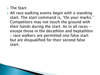  The Start
 All race walking events begin with a standing
start. The start command is, “On your marks.”
Competitors may not touch the ground with
their hands during the start. As in all races –
except those in the decathlon and heptathlon
– race walkers are permitted one false start
but are disqualified for their second false
start.
 