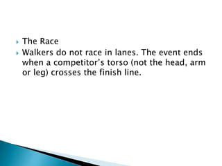  The Race
 Walkers do not race in lanes. The event ends
when a competitor’s torso (not the head, arm
or leg) crosses the finish line.
 