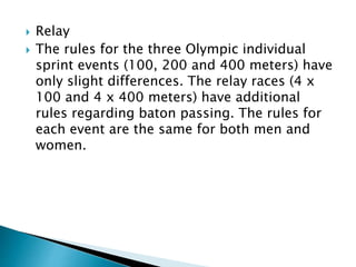  Relay
 The rules for the three Olympic individual
sprint events (100, 200 and 400 meters) have
only slight differences. The relay races (4 x
100 and 4 x 400 meters) have additional
rules regarding baton passing. The rules for
each event are the same for both men and
women.
 