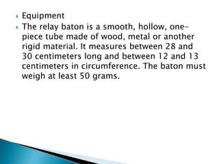  Equipment
 The relay baton is a smooth, hollow, one-
piece tube made of wood, metal or another
rigid material. It measures between 28 and
30 centimeters long and between 12 and 13
centimeters in circumference. The baton must
weigh at least 50 grams.
 