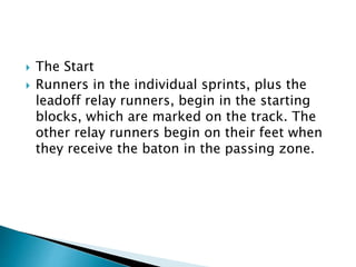  The Start
 Runners in the individual sprints, plus the
leadoff relay runners, begin in the starting
blocks, which are marked on the track. The
other relay runners begin on their feet when
they receive the baton in the passing zone.
 