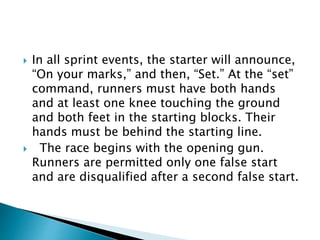  In all sprint events, the starter will announce,
“On your marks,” and then, “Set.” At the “set”
command, runners must have both hands
and at least one knee touching the ground
and both feet in the starting blocks. Their
hands must be behind the starting line.
 The race begins with the opening gun.
Runners are permitted only one false start
and are disqualified after a second false start.
 