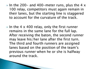  In the 200- and 400-meter runs, plus the 4 x
100 relay, competitors must again remain in
their lanes, but the starting line is staggered
to account for the curvature of the track.
 In the 4 x 400 relay, only the first runner
remains in the same lane for the full lap.
After receiving the baton, the second runner
may leave his/her lane after the first turn.
The third and fourth runners are assigned
lanes based on the position of the team’s
previous runner when he or she is halfway
around the track.
 
