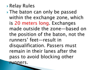  Relay Rules
 The baton can only be passed
within the exchange zone, which
is 20 meters long. Exchanges
made outside the zone—based on
the position of the baton, not the
runners’ feet—result in
disqualification. Passers must
remain in their lanes after the
pass to avoid blocking other
runners.
 