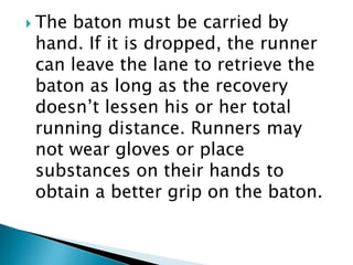  The baton must be carried by
hand. If it is dropped, the runner
can leave the lane to retrieve the
baton as long as the recovery
doesn’t lessen his or her total
running distance. Runners may
not wear gloves or place
substances on their hands to
obtain a better grip on the baton.
 